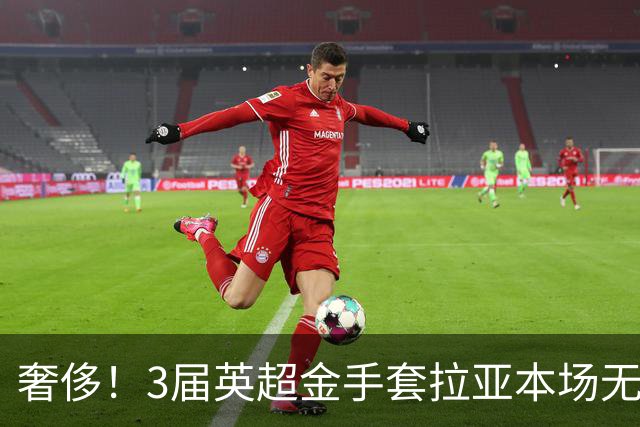 奢侈！3届英超金手套拉亚本场无缘先发，乌奈西蒙仍是西班牙一门